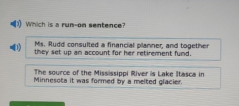 Which is a run-on sentence?
Ms. Rudd consulted a financial planner, and together
they set up an account for her retirement fund.
The source of the Mississippi River is Lake Itasca in
Minnesota it was formed by a melted glacier.