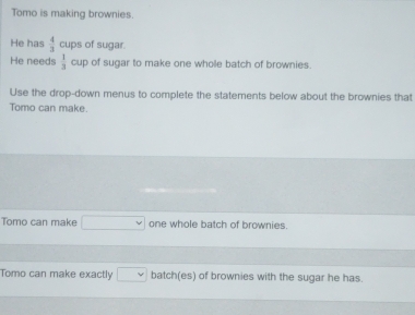 Tomo is making brownies. 
He has  4/3  cups of sugar. 
He needs  1/3  cup of sugar to make one whole batch of brownies. 
Use the drop-down menus to complete the statements below about the brownies that 
Tomo can make. 
Tomo can make one whole batch of brownies. 
Tomo can make exactly batch(es) of brownies with the sugar he has.