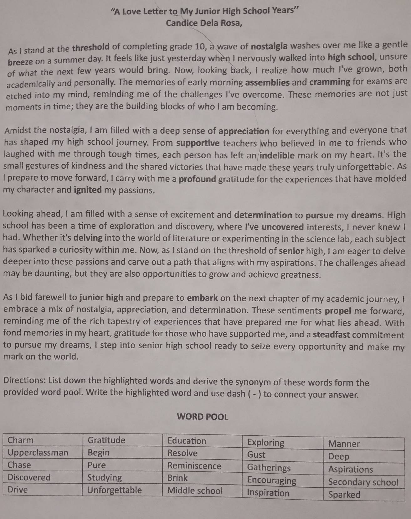 “A Love Letter to_My Junior High School Years”’
Candice Dela Rosa,
As I stand at the threshold of completing grade 10, a wave of nostalgia washes over me like a gentle
breeze on a summer day. It feels like just yesterday when I nervously walked into high school, unsure
of what the next few years would bring. Now, looking back, I realize how much I've grown, both
academically and personally. The memories of early morning assemblies and cramming for exams are
etched into my mind, reminding me of the challenges I've overcome. These memories are not just
moments in time; they are the building blocks of who I am becoming.
Amidst the nostalgia, I am filled with a deep sense of appreciation for everything and everyone that
has shaped my high school journey. From supportive teachers who believed in me to friends who
laughed with me through tough times, each person has left an indelible mark on my heart. It's the
small gestures of kindness and the shared victories that have made these years truly unforgettable. As
I prepare to move forward, I carry with me a profound gratitude for the experiences that have molded
my character and ignited my passions.
Looking ahead, I am filled with a sense of excitement and determination to pursue my dreams. High
school has been a time of exploration and discovery, where I've uncovered interests, I never knew I
had. Whether it's delving into the world of literature or experimenting in the science lab, each subject
has sparked a curiosity within me. Now, as I stand on the threshold of senior high, I am eager to delve
deeper into these passions and carve out a path that aligns with my aspirations. The challenges ahead
may be daunting, but they are also opportunities to grow and achieve greatness.
As I bid farewell to junior high and prepare to embark on the next chapter of my academic journey, I
embrace a mix of nostalgia, appreciation, and determination. These sentiments propel me forward,
reminding me of the rich tapestry of experiences that have prepared me for what lies ahead. With
fond memories in my heart, gratitude for those who have supported me, and a steadfast commitment
to pursue my dreams, I step into senior high school ready to seize every opportunity and make my
mark on the world.
Directions: List down the highlighted words and derive the synonym of these words form the
provided word pool. Write the highlighted word and use dash ( - ) to connect your answer.
WORD POOL