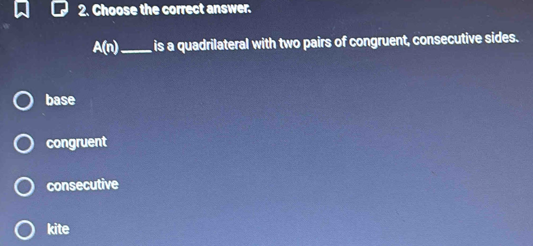 Choose the correct answer.
A(n) _ is a quadrilateral with two pairs of congruent, consecutive sides.
base
congruent
consecutive
kite