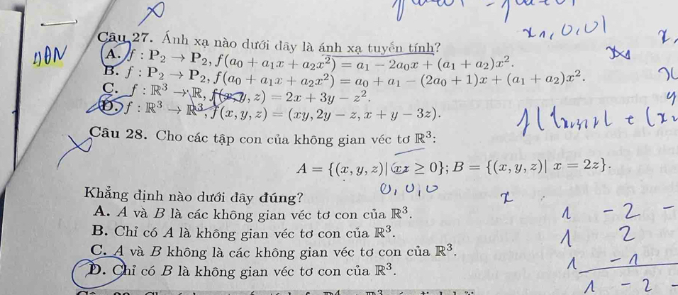 Ánh xạ nào dưới dây là ánh xa tuyến tính?
A.
B. f:P_2to P_2, f(a_0+a_1x+a_2x^2)=a_1-2a_0x+(a_1+a_2)x^2.
C. f:P_2to P_2, f(a_0+a_1x+a_2x^2)=a_0+a_1-(2a_0+1)x+(a_1+a_2)x^2.
:R^3to R, f(x,y,z)=2x+3y-z^2.
D f:R^3to R^3, f(x,y,z)=(xy,2y-z,x+y-3z). 
Câu 28. Cho các tập con của không gian véc tơ R^3 :
A= (x,y,z)|xz≥ 0; B= (x,y,z)|x=2z. 
Khẳng định nào dưới đây đúng?
A. A và B là các không gian véc tơ con ciaR^3.
B. Chỉ có A là không gian véc tơ con của R^3.
C. A và B không là các không gian véc tơ con của R^3.
D. Chỉ có B là không gian véc tơ con của R^3.