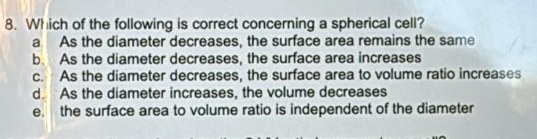 Which of the following is correct concerning a spherical cell?
a As the diameter decreases, the surface area remains the same
b. As the diameter decreases, the surface area increases
c. As the diameter decreases, the surface area to volume ratio increases
d. As the diameter increases, the volume decreases
e. the surface area to volume ratio is independent of the diameter