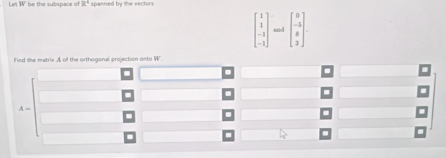 Let W be the subspace of R^4 spanned by the vectors
beginbmatrix 1 1 -1 -1endbmatrix and beginbmatrix 0 -5 8 3endbmatrix. 
Find the matrix A of the orthogonal projection onto W. 
. 
.

A=. 
. 
.