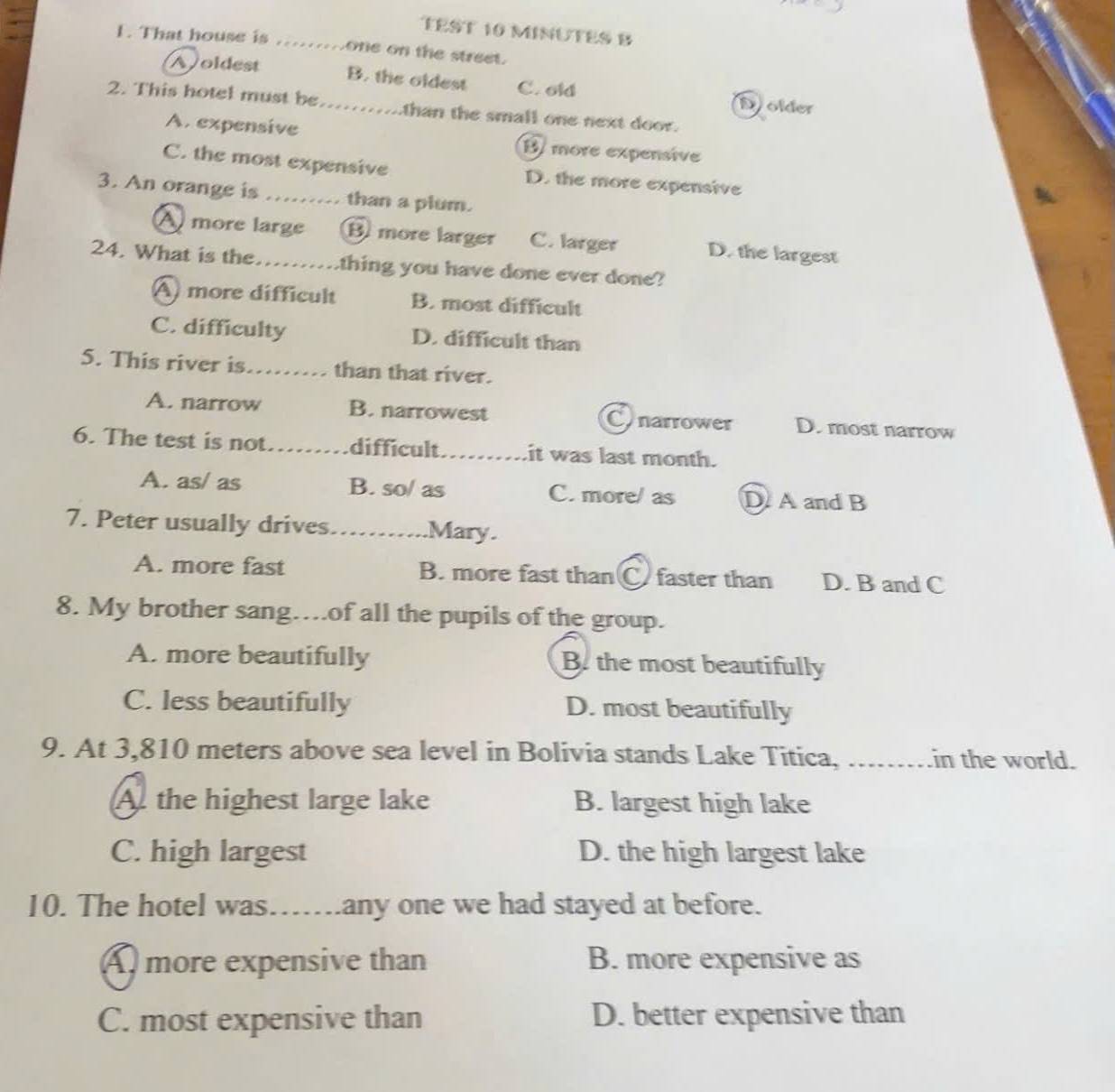 TEST 10 MINUTES B
1. That house is one on the street.
B. the oldest
Aoldest C. old Dolder
2. This hotel must be_ than the small one next door.

A. expensive B more expensive
C. the most expensive D. the more expensive
3. An orange is …….. than a plum.
A more large B more larger C. larger D. the largest
24. What is the. thing you have done ever done?
A more difficult B. most difficult
C. difficulty D. difficult than
5. This river is_ than that river.
A. narrow B. narrowest Conarrower D. most narrow
6. The test is not. _difficult_ it was last month.
A. as/ as B. so/ as C. more/ as D A and B
7. Peter usually drives. _Mary.
A. more fast B. more fast than C faster than D. B and C
8. My brother sang…of all the pupils of the group.
A. more beautifully B. the most beautifully
C. less beautifully D. most beautifully
9. At 3,810 meters above sea level in Bolivia stands Lake Titica, _in the world.
A the highest large lake B. largest high lake
C. high largest D. the high largest lake
10. The hotel was……any one we had stayed at before.
Amore expensive than B. more expensive as
C. most expensive than D. better expensive than