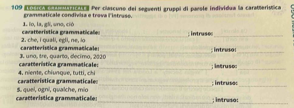 109 "LOGICA GRAMMATICALE Per ciascuno dei seguenti gruppi di parole individua la caratteristica 
grammaticale condivisa e trova l'intruso. 
1. lo, la, gli, uno, ciò 
caratteristica grammaticale: _; intruso:_ 
2. che, i quali, egli, ne, io 
caratteristica grammaticale: _; intruso:_ 
3. uno, tre, quarto, decimo, 2020 
caratteristica grammaticale:_ ; intruso:_ 
4. niente, chiunque, tutti, chi 
caratteristica grammaticale: _; intruso:_ 
5. quei, ogni, qualche, mio 
caratteristica grammaticale: _; intruso:_