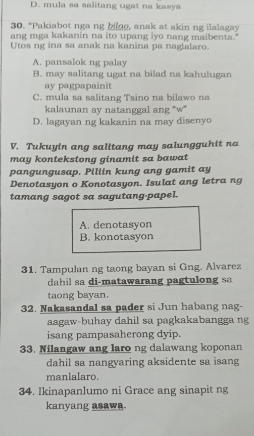 D. mula sa salitang ugat na kasya
30. “Pakiabot nga ng bildo, anak at akin ng ilalagay
ang mga kakanin na ito upang iyo nang maibenta."
Utos ng ina sa anak na kanina pa naglalaro.
A. pansalok ng palay
B. may salitang ugat na bilad na kahulugan
ay pagpapainit
C. mula sa salitang Tsino na bilawo na
kalaunan ay natanggal ang “w”
D. lagayan ng kakanin na may disenyo
V. Tukuyin ang salitang may salungguhit na
may kontekstong ginamit sa bawat
pangungusap. Piliin kung ang gamit ay
Denotasyon o Konotasyon. Isulat ang letra ng
tamang sagot sa sagutang-papel.
A. denotasyon
B. konotasyon
31. Tampulan ng taong bayan si Gng. Alvarez
dahil sa di-matawarang pagtulong sa
taong bayan.
32. Nakasandal sa pader si Jun habang nag-
aagaw-buhay dahil sa pagkakabangga ng
isang pampasaherong dyip.
33. Nilangaw ang laro ng dalawang koponan
dahil sa nangyaring aksidente sa isang
manlalaro.
34. Ikinapanlumo ni Grace ang sinapit ng
kanyang asawa.