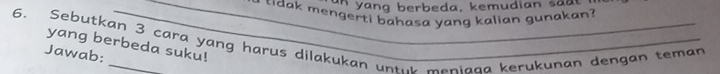 a a ng berbeda, kemudian sa 
_* tdak mengerti bahasa yang kalian gunakan? 
6. Sebutkan 3 cara yang harus dilakukan unte meniana kerukunan dengan teman 
yang berbeda suku! 
Jawab: