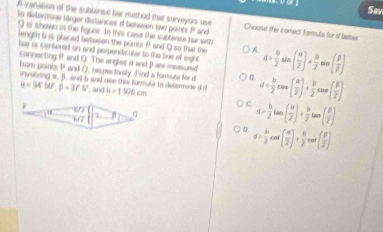 Sav
e vanation of the sublense har method that surveyors use Choose the correct formula for d below
to determane larger distances d between two points P and
I is shown in the figure. In this case the subtense bar with
length b is placed between the points P and Q so that the A d= b/2 sin ( a/2 )+ b/2 sin ( beta /2 )
her rs centered on and perpendicuter to the fine of sight
sannecting P and Q. The angles a and βare measured
tron paints P and Q, respectively. Find a formula for d B.
involing o. B. and b and use this formula to determine d if d= b/2 cos ( a/2 )+ b/2 cos ( beta /2 )
u=34°50°, beta =375° and h=1.926cm
C. d= b/2 tan ( alpha /2 )+ b/2 tan ( beta /2 )
D. d= b/2 cot ( a/2 )+ b/2 cot ( beta /2 )
