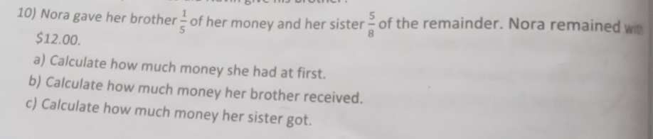 Nora gave her brother  1/5  of her money and her sister  5/8  of the remainder. Nora remained wit
$12.00. 
a) Calculate how much money she had at first. 
b) Calculate how much money her brother received. 
c) Calculate how much money her sister got.