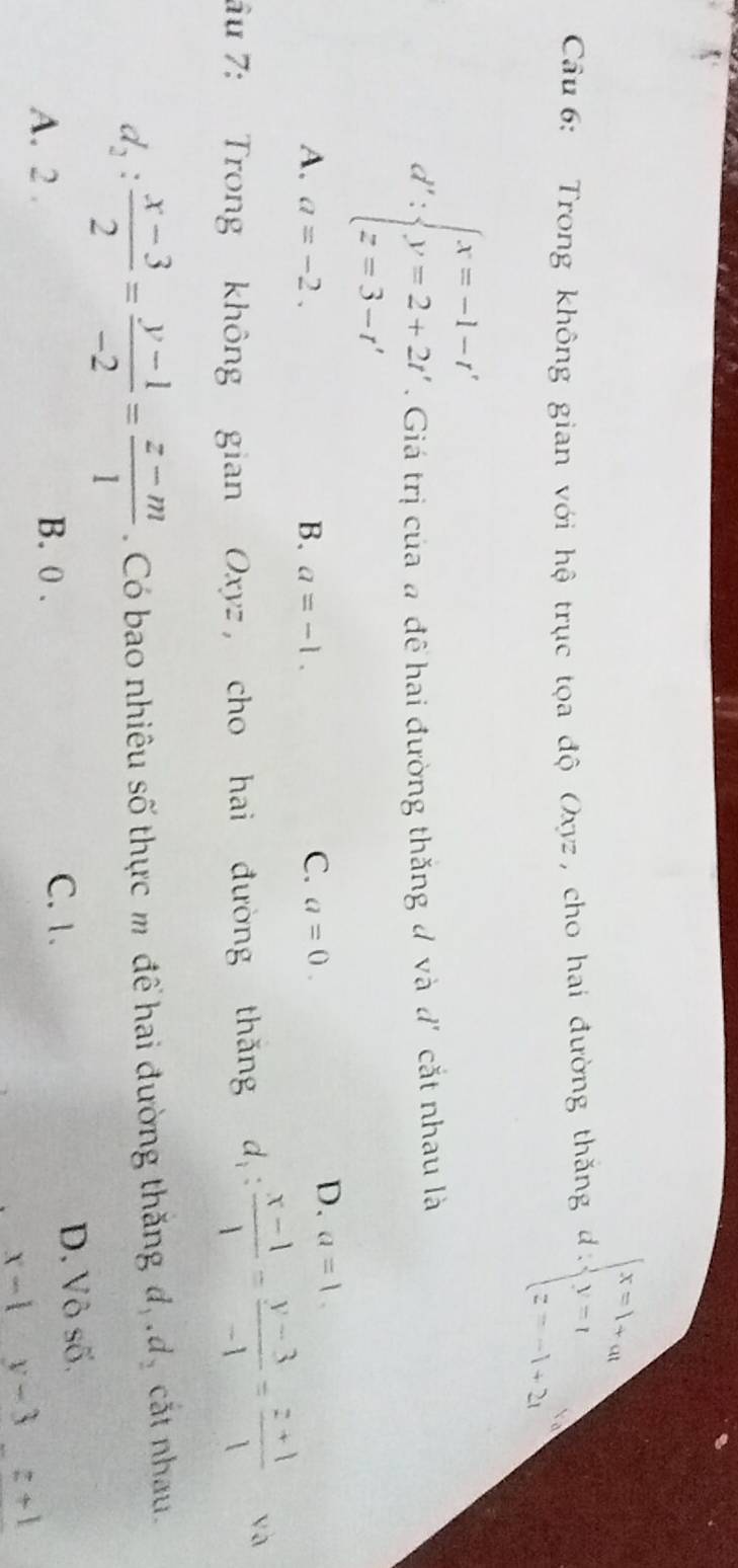 Trong không gian với hộ trục tọa độ Oxyz, cho hai đường thăng d=beginarrayl x=1+at y=1 z=-1+2iendarray.
d':beginarrayl x=-1-t' y=2+2t' z=3-t'endarray.. Giá trị của a đề hai đường thăng đ và d' cắt nhau là
A. a=-2. a=-1. C. a=0. 
B.
D. a=1. 
ầu 7: Trong không gian Oxyz , cho hai đường thăng d_1: (x-1)/1 = (y-3)/-1 = (z+1)/1  √à
d_2: (x-3)/2 = (y-1)/-2 = (z-m)/1  Có bao nhiêu số thực m để hai đường thăng d_1.d_2 cắt nhau.
C. 1.
A. 2. B. 0. D. Vô số.
x-1y-3z+1