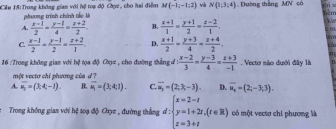 Trong không gian với hệ toạ độ Oxyz, cho hai điểm M(-1;-1;2) và N(1;3;4). Đường thằng MN có rời s
phương trình chính tắc là
tiểm
A.  (x-1)/2 = (y-1)/4 = (z+2)/2 .  (x+1)/1 = (y+1)/2 = (z-2)/1 . kin
B.
cn
tro
D.
C.  (x-1)/2 = (y-1)/2 = (z+2)/1 .  (x+1)/2 = (y+3)/4 = (z+4)/2 . cá
ng
16 :Trong không gian với hệ tọa độ Oxyz , cho đường thẳng đ :  (x-2)/3 = (y-3)/4 = (z+3)/-1 . Vectơ nào dưới đây là n
một vectơ chỉ phương của d ?
A. vector u_2=(3;4;-1). B. vector u_1=(3;4;1). C. overline u_3=(2;3;-3). D. vector u_4=(2;-3;3). 
Trong không gian với hệ toạ độ Oxyz , đường thẳng d:beginarrayl x=2-t y=1+2t,(t∈ R) z=3+tendarray. có một vectơ chỉ phướng là