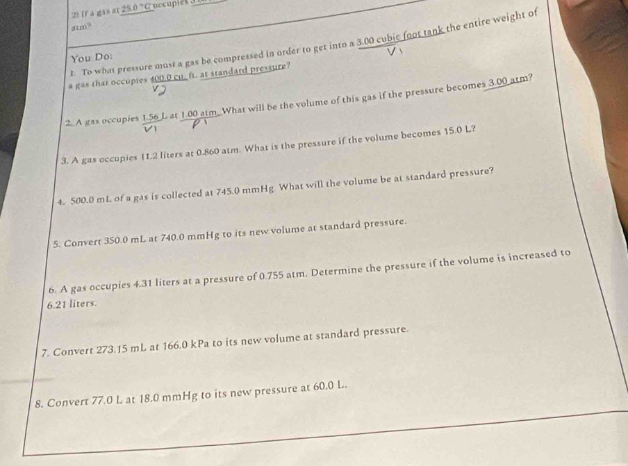 (f a ga» at 25.0 C occuples J 0 
; cm? 
t. To what pressure must a gas be compressed in order to get into a 3.00 cubic foot tank the entire weight of 
You Do: 
a gas that occupies 400.0 cu. ft. at standard pressure? 
2. A gas occupies 1.56 L at 1.00 atm. What will be the volume of this gas if the pressure becomes 3.00 atm? 
 
3. A gas occupies 11.2 liters at 0.860 atm. What is the pressure if the volume becomes 15.0 L? 
4. 500.0 mL of a gas is collected at 745.0 mmHg. What will the volume be at standard pressure? 
5. Convert 350.0 mL at 740.0 mmHg to its new volume at standard pressure. 
6. A gas occupies 4.31 liters at a pressure of 0.755 atm. Determine the pressure if the volume is increased to
6.21 liters. 
7. Convert 273.15 mL at 166.0 kPa to its new volume at standard pressure. 
8. Convert 77.0 L at 18.0 mmHg to its new pressure at 60.0 L.