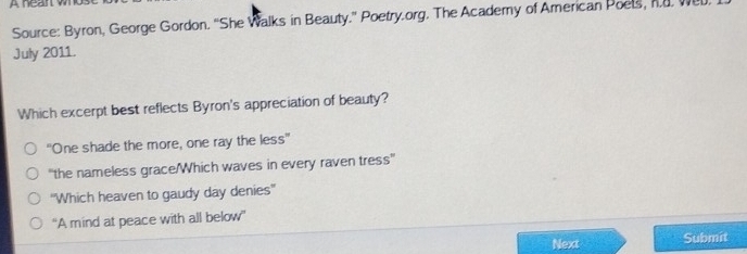 A hean wo
Source: Byron, George Gordon. “She Walks in Beauty.” Poetry.org. The Academy of American Poels, h.d. Wel
July 2011.
Which excerpt best reflects Byron's appreciation of beauty?
"One shade the more, one ray the less''
'the nameless grace/Which waves in every raven tress''
''Which heaven to gaudy day denies''
“A mind at peace with all below”
Next Submit