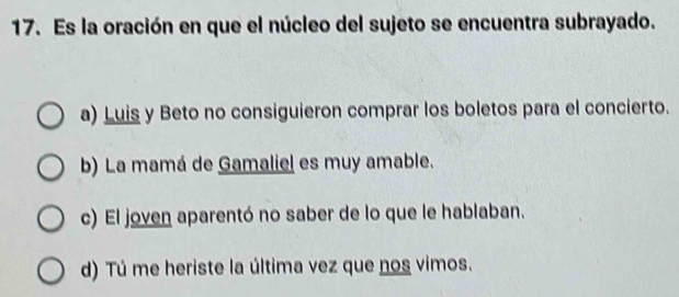 Es la oración en que el núcleo del sujeto se encuentra subrayado.
a) Luis y Beto no consiguieron comprar los boletos para el concierto.
b) La mamá de Gamaliel es muy amable.
c) El joven aparentó no saber de lo que le hablaban.
d) Tú me heriste la última vez que nos vimos.