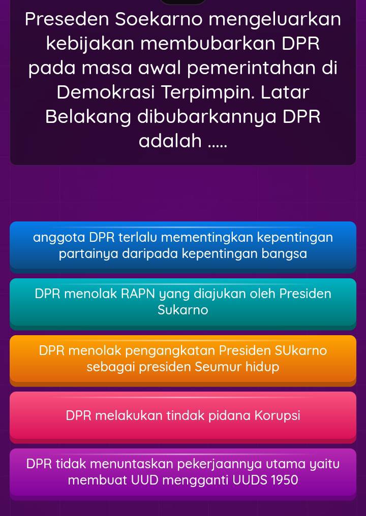 Preseden Soekarno mengeluarkan
kebijakan membubarkan DPR
pada masa awal pemerintahan di
Demokrasi Terpimpin. Latar
Belakang dibubarkannya DPR
adalah .....
anggota DPR terlalu mementingkan kepentingan
partainya daripada kepentingan bangsa
DPR menolak RAPN yang diajukan oleh Presiden
Sukarno
DPR menolak pengangkatan Presiden SUkarno
sebagai presiden Seumur hidup
DPR melakukan tindak pidana Korupsi
DPR tidak menuntaskan pekerjaannya utama yaitu
membuat UUD mengganti UUDS 1950