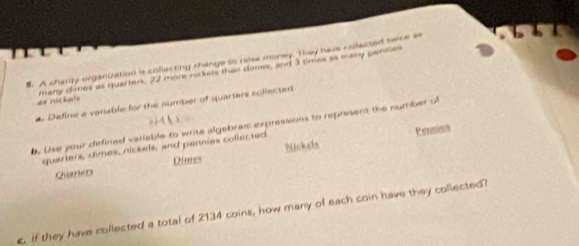 A charry organiuation is collecting change to relse money. Tkey have collected swice as 
de nückets Airy cres as quarters, 22 more ni ial tso cumes, and 1 times as many pari 
a. Define a vanable for the number of quarters collected 
0 4
6. Use your defined variable to write algebraic expressions to represent the number o 
quarlers, dimes, nickels, and pennies collected Pennios 
QurrieD Dimes Nickels 
c if they have collected a total of 2134 coins, how many of each coin have they collected?