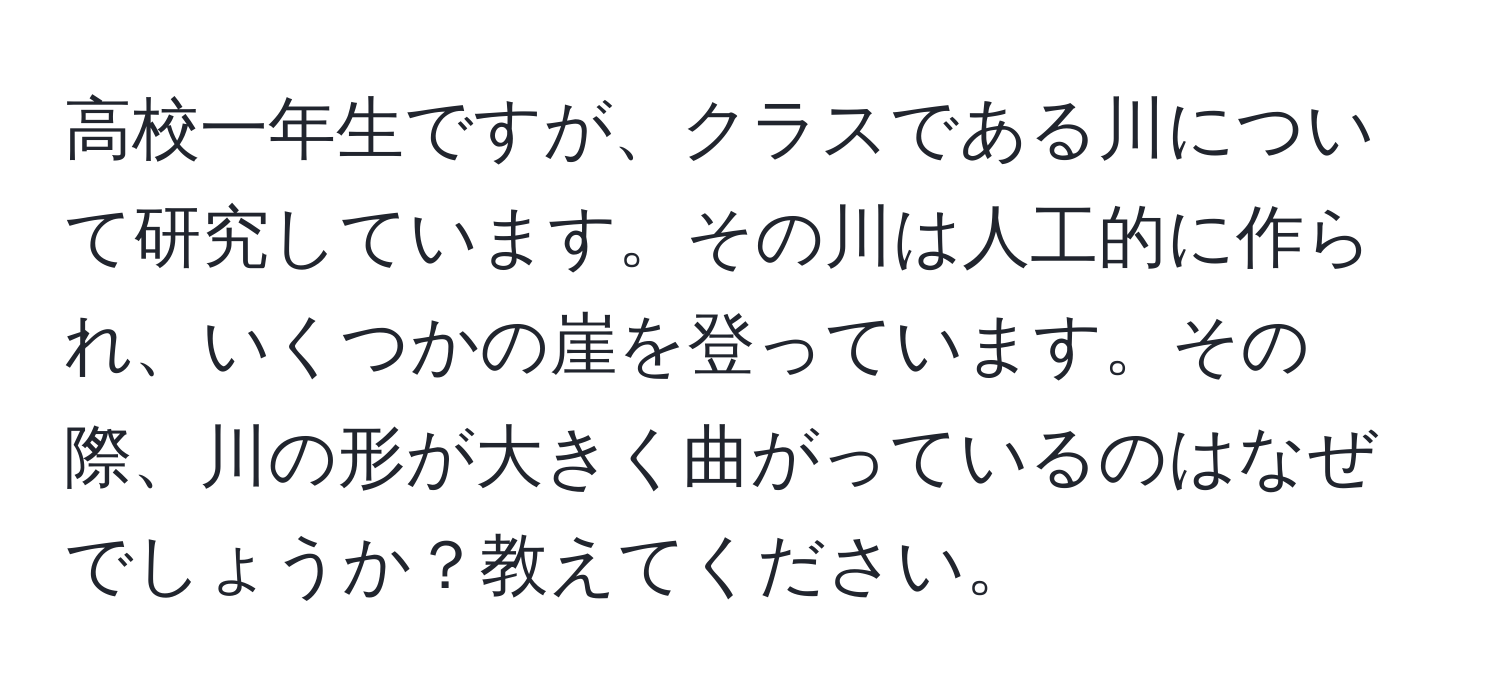 高校一年生ですが、クラスである川について研究しています。その川は人工的に作られ、いくつかの崖を登っています。その際、川の形が大きく曲がっているのはなぜでしょうか？教えてください。