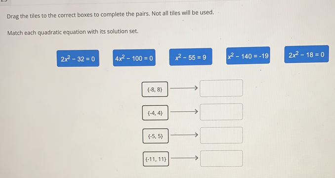 Drag the tiles to the correct boxes to complete the pairs. Not all tiles will be used.
Match each quadratic equation with its solution set.
2x^2-32=0 4x^2-100=0 x^2-55=9 x^2-140=-19 2x^2-18=0
 -8,8
 -4,4
 -5,5
 -11,11