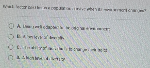 Which factor best helps a population survive when its environment changes?
A. Being well adapted to the original environment
B. A low level of diversity
C. The ability of individuals to change their traits
D. A high level of diversity