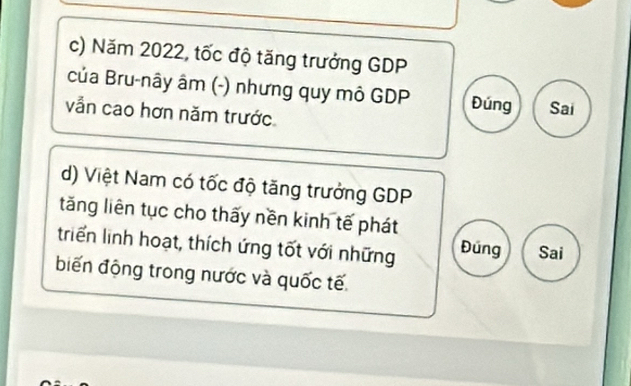 Năm 2022, tốc độ tăng trưởng GDP 
của Bru-nây âm (-) nhưng quy mô GDP Đúng Sai 
vẫn cao hơn năm trước 
d) Việt Nam có tốc độ tăng trưởng GDP 
tăng liên tục cho thấy nền kinh tế phát 
triển linh hoạt, thích ứng tốt với những Đung Sai 
biến động trong nước và quốc tế