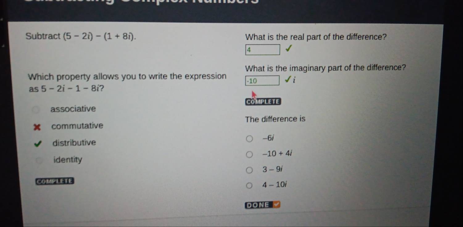 Subtract (5-2i)-(1+8i). What is the real part of the difference?
4
What is the imaginary part of the difference?
Which property allows you to write the expression -10 surd i
as 5-2i-1-8i ?
COMPLETE
associative
The difference is
commutative
-6i
distributive
-10+4i
identity
3-9i
COMPLEIE
4-10i
DONE