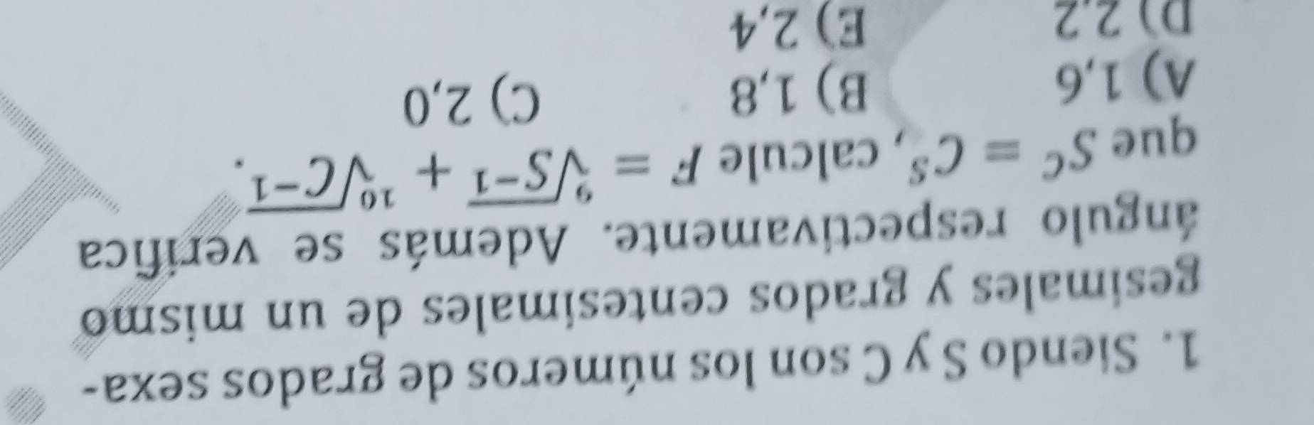 Siendo S y C son los números de grados sexa-
gesimales y grados centesimales de un mismo
ángulo respectivamente. Además se verifica
que S^C=C^S , calcule F=sqrt[9](S^(-1))+sqrt[10](C^(-1)).
A) 1,6 B) 1,8 C) 2,0
D 2.2 E) 2,4