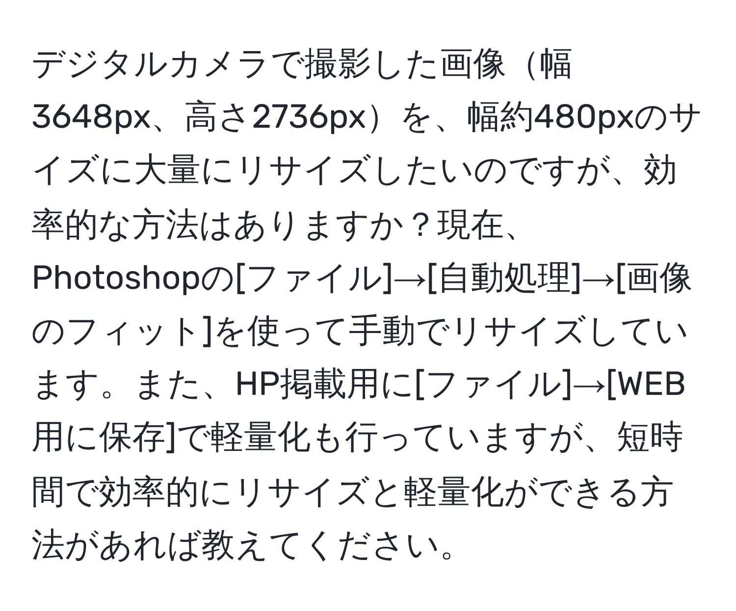 デジタルカメラで撮影した画像幅3648px、高さ2736pxを、幅約480pxのサイズに大量にリサイズしたいのですが、効率的な方法はありますか？現在、Photoshopの[ファイル]→[自動処理]→[画像のフィット]を使って手動でリサイズしています。また、HP掲載用に[ファイル]→[WEB用に保存]で軽量化も行っていますが、短時間で効率的にリサイズと軽量化ができる方法があれば教えてください。