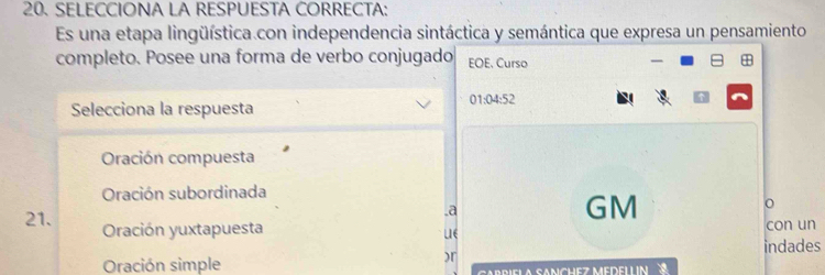 SELECCIONA LA RESPUESTA CORRECTA:
Es una etapa lingüística.con independencia sintáctica y semántica que expresa un pensamiento
completo. Posee una forma de verbo conjugado EOE. Curso
01:04:52
Selecciona la respuesta
Oración compuesta
Oración subordinada
.a
GM
o
21. Oración yuxtapuesta LIE con un
indades
)r
Oración simple CABBIELA SANCHEZ MEDELLIN