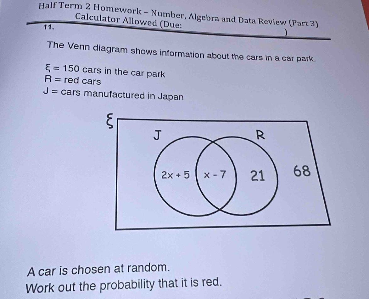 Half Term 2 Homework - Number, Algebra and Data Review (Part 3)
Calculator Allowed (Due:
11.
)
The Venn diagram shows information about the cars in a car park.
xi =150 cars in the car park
R= red cars
J= C ar rs manufactured in Japan
A car is chosen at random.
Work out the probability that it is red.