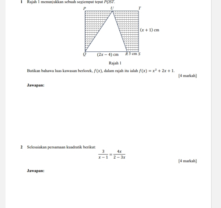 Rajah 1 menunjukkan sebuah segiempat tepat POST.
P U T
(x+1)cm
Q (2x-4)cm S
R 3
Rajah l 
Butikan bahawa luas kawasan berlorek f(x) , dalam rajah itu ialah f(x)=x^2+2x+1. 
[4 markah] 
Jawapan: 
2 Selesaiakan persamaan kuadratik berikut:
 3/x-1 = 4x/2-3x 
[4 markah] 
Jawapan: