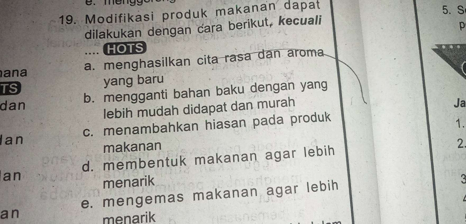 Modifikasi produk makanan dapat
5. S
dilakukan dengan cara berikut, kecuali
p
... HOTS
a. menghasilkan cita rasa dan aroma
ana
TS
yang baru
b. mengganti bahan baku dengan yang
dan Ja
lebih mudah didapat dan murah
c. menambahkan hiasan pada produk
1.
Ian
makanan
d. membentuk makanan agar lebih 2.
an
menarik
3
e. mengemas makanan agar lebih
an
menarik