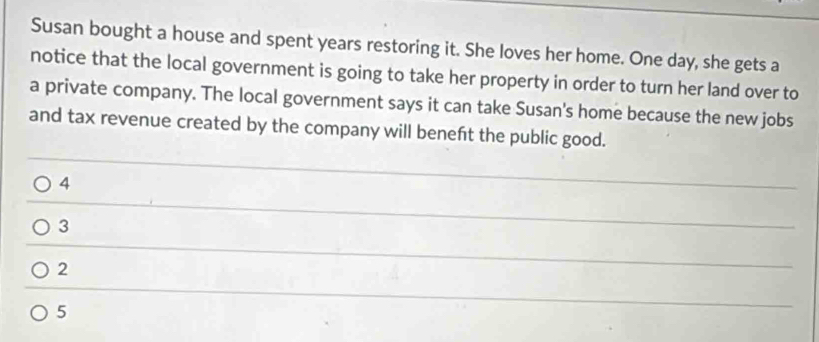 Susan bought a house and spent years restoring it. She loves her home. One day, she gets a 
notice that the local government is going to take her property in order to turn her land over to 
a private company. The local government says it can take Susan's home because the new jobs 
and tax revenue created by the company will beneft the public good. 
4 
_ 
_ 
3 
_ 
_ 
2 
_ 
5 
_