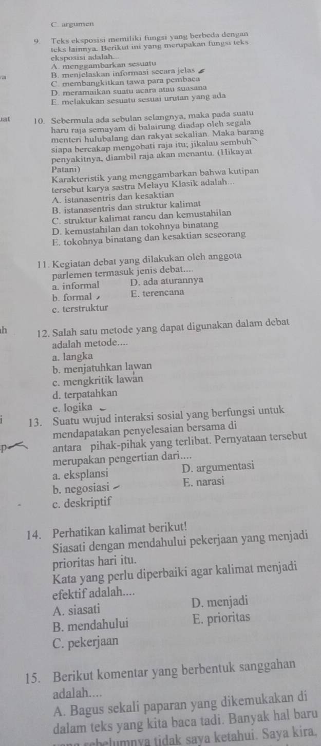 C. argumen
9. Teks eksposisi memiliki fungsi yang berbeda dengan
teks lainnya. Berikut ini yang merupakan fungsi teks
eksposisi adalah...
A. menggambarkan sesuatu
/a B. menjelaskan informasi secara jelas
C. membangkitkan tawa para pcmbaca
D. meramaikan suatu acara atau suasana
E. melakukan sesuatu sesuai urutan yang ada
1at 10. Sebermula ada sebulan selangnya, maka pada suatu
haru raja semayam di balairung diadap oleh segala
menteri hulubalang dan rakyat sekalian. Maka barang
siapa bercakap mengobati raja itu; jikalau sembuh 
penyakitnya, diambil raja akan menantu. (Hikayat
Patani)
Karakteristik yang menggambarkan bahwa kutipan
tersebut karya sastra Melayu Klasik adalah...
A. istanasentris dan kesaktian
B. istanasentris dan struktur kalimat
C. struktur kalimat rancu dan kemustahilan
D. kemustahilan dan tokohnya binatang
E. tokohnya binatang dan kesaktian seseorang
I 1. Kegiatan debat yang dilakukan olch anggota
parlemen termasuk jenis debat....
a. informal D. ada aturannya
b. formal E. terencana
c. terstruktur
h 12. Salah satu metode yang dapat digunakan dalam debat
adalah metode....
a. langka
b. menjatuhkan lawan
c. mengkritik lawan
d. terpatahkan
e. logika
13. Suatu wujud interaksi sosial yang berfungsi untuk
mendapatakan penyelesaian bersama di
n antara pihak-pihak yang terlibat. Pernyataan tersebut
merupakan pengertian dari....
a. eksplansi D. argumentasi
b. negosiasi I E. narasi
c. deskriptif
14. Perhatikan kalimat berikut!
Siasati dengan mendahului pekerjaan yang menjadi
prioritas hari itu.
Kata yang perlu diperbaiki agar kalimat menjadi
efektif adalah....
A. siasati D. menjadi
B. mendahului E. prioritas
C. pekerjaan
15. Berikut komentar yang berbentuk sanggahan
adalah....
A. Bagus sekali paparan yang dikemukakan di
dalam teks yang kita baca tadi. Banyak hal baru
rehelumnya tidak saya ketahui. Saya kira.