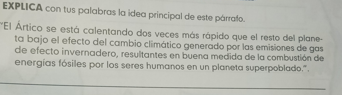 EXPLICA con tus palabras la idea principal de este párrafo. 
'El Ártico se está calentando dos veces más rápido que el resto del plane- 
ta bajo el efecto del cambio climático generado por las emisiones de gas 
de efecto invernadero, resultantes en buena medida de la combustión de 
energías fósiles por los seres humanos en un planeta superpoblado.". 
_