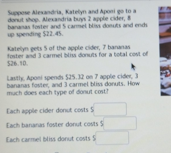 Suppose Alexandria, Katelyn and Aponi go to a
donut shop. Alexandria buys 2 apple cider, 8
bananas foster and 5 carmel bliss donuts and ends
up spending $22.45.
Katelyn gets 5 of the apple cider, 7 bananas
foster and 3 carmel bliss donuts for a total cost of
$26.10.
Lastly, Aponi spends $25.32 on 7 apple cider, 3
bananas foster, and 3 carmel bliss donuts. How
much does each type of donut cost?
Each apple cider donut costs $ $□
Each bananas foster donut costs $ $□
Each carmel bliss donut costs $□