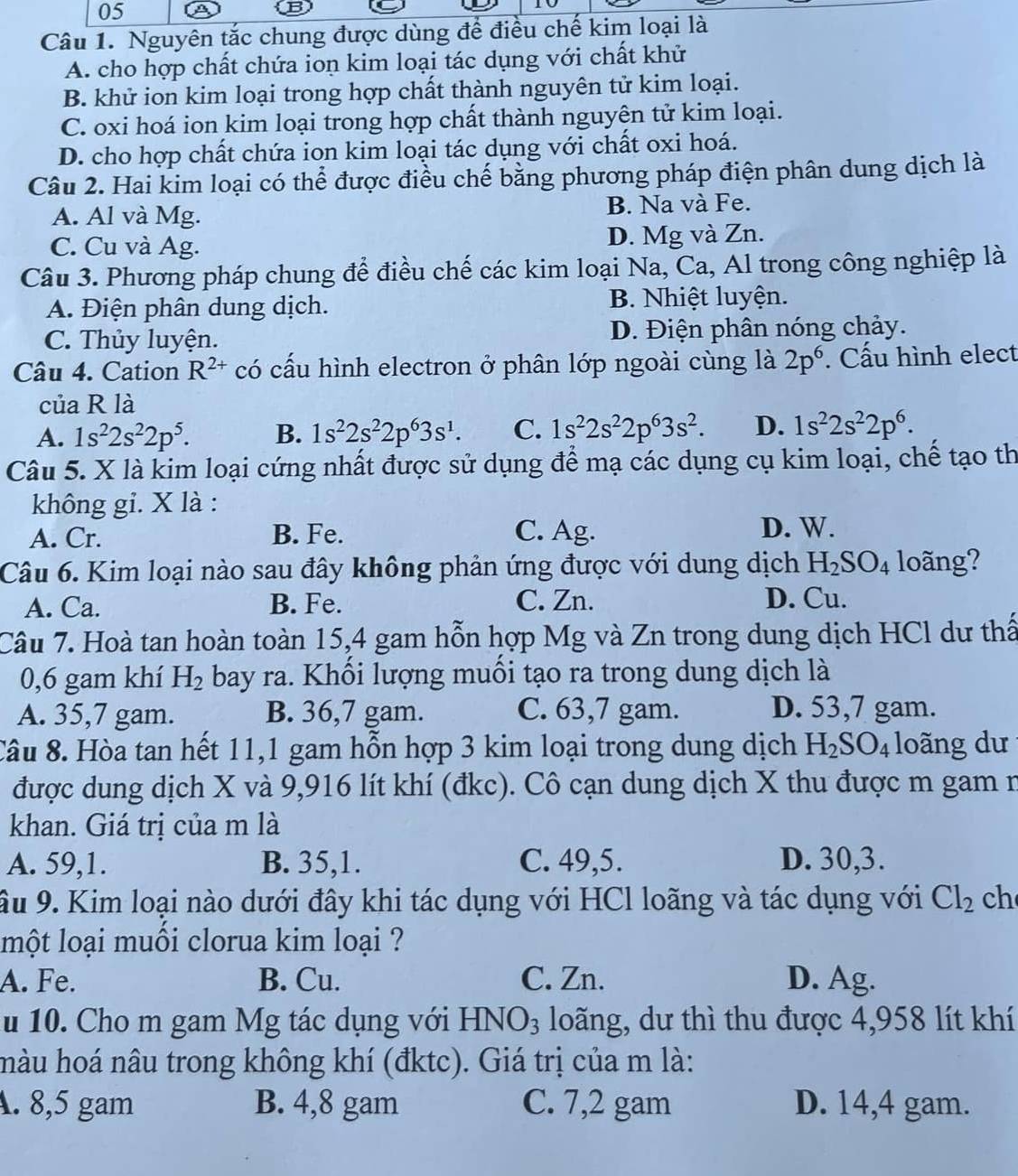 Nguyên tắc chung được dùng để điều chế kim loại là
A. cho hợp chất chứa ion kim loại tác dụng với chất khử
B. khử ion kim loại trong hợp chất thành nguyên tử kim loại.
C. oxi hoá ion kim loại trong hợp chất thành nguyên tử kim loại.
D. cho hợp chất chứa ion kim loại tác dụng với chất oxi hoá.
Câu 2. Hai kim loại có thể được điều chế bằng phương pháp điện phân dung dịch là
A. Al và Mg. B. Na và Fe.
C. Cu và Ag. D. Mg và Zn.
Câu 3. Phương pháp chung để điều chế các kim loại Na, Ca, Al trong công nghiệp là
A. Điện phân dung dịch. B. Nhiệt luyện.
C. Thủy luyện. D. Điện phân nóng chảy.
Câu 4. Cation R^(2+) có cấu hình electron ở phân lớp ngoài cùng là 2p^6. Cấu hình elect
của R là
A. 1s^22s^22p^5. B. 1s^22s^22p^63s^1. C. 1s^22s^22p^63s^2. D. 1s^22s^22p^6.
Câu 5. X là kim loại cứng nhất được sử dụng để mạ các dụng cụ kim loại, chế tạo th
không gi. X là :
A. Cr. B. Fe. C. Ag.
D. W.
Câu 6. Kim loại nào sau đây không phản ứng được với dung dịch H_2SO_4 loãng?
A. Ca. B. Fe. C. Zn. D. Cu.
Câu 7. Hoà tan hoàn toàn 15,4 gam hỗn hợp Mg và Zn trong dung dịch HCl dư thấ
0,6 gam khí H_2 bay ra. Khổi lượng muồi tạo ra trong dung dịch là
A. 35,7 gam. B. 36,7 gam. C. 63,7 gam. D. 53,7 gam.
Câu 8. Hòa tan hết 11,1 gam hỗn hợp 3 kim loại trong dung dịch H_2SO_4 loãng dư
được dung dịch X và 9,916 lít khí (đkc). Cô cạn dung dịch X thu được m gam n
khan. Giá trị của m là
A. 59,1. B. 35,1. C. 49,5. D. 30,3.
âu 9. Kim loại nào dưới đây khi tác dụng với HCl loãng và tác dụng với Cl_2 ch
một loại muồi clorua kim loại ?
A. Fe. B. Cu. C. Zn. D. Ag.
u 10. Cho m gam Mg tác dụng với HNO₃ loãng, dư thì thu được 4,958 lít khí
hàu hoá nâu trong không khí (đktc). Giá trị của m là:
A. 8,5 gam B. 4,8 gam C. 7,2 gam D. 14,4 gam.