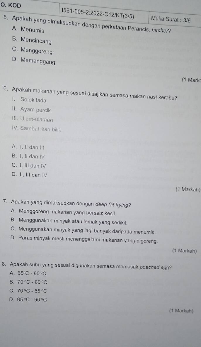 KOD I561-005-2:2022-C12/KT(3/5) Muka Surat : 3/6
5. Apakah yang dimaksudkan dengan perkataan Perancis, hacher?
A. Menumis
B. Mencincang
C. Menggoreng
D. Memanggang
(1 Mark
6. Apakah makanan yang sesuai disajikan semasa makan nasi kerabu?
I. Solok lada
II. Ayam percik
III. Ulam-ulaman
IV. Sambal ikan bilik
A. I, II dan I!!
B. I, II dan IV
C. I, III dan IV
D. II, IIIdan IV
(1 Markah)
7. Apakah yang dimaksudkan dengan deep fat frying?
A. Menggoreng makanan yang bersaiz kecil.
B. Menggunakan minyak atau lemak yang sedikit.
C. Menggunakan minyak yang lagi banyak daripada menumis.
D. Paras minyak mesti menenggelami makanan yang digoreng.
(1 Markah)
8. Apakah suhu yang sesuai digunakan semasa memasak poached egg?
A. 65°C-80°C
B. 70°C-80°C
C. 70°C-85°C
D. 85°C-90°C
(1 Markah)