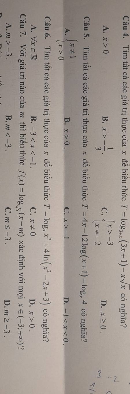 Tìm tất cả các giá trị thực của x để biểu thức T=log _3+x(3x+1)-xsqrt(x) có nghĩa?
(
A. x>0 B. x>- 1/3 . C. beginarrayl x>-3 x!= -2endarray. x≥ 0. 
D.
Câu 5. Tìm tất cả các giá trị thực của x để biểu thức T=4x-12log (x+1)-log _x4 có nghĩa?
A. beginarrayl x!= 1 x>0endarray.
B. x>0. C. x>-1 D. -1 . 
Câu 6. Tìm tất cả các giá trị thực của x để biểu thức T=log _3x^2+4ln (x^2-2x+3) có nghĩa?
A. forall x∈ R B. -3 . C. x!= 0 D. x>0. 
Câu 7. Với giá trị nào của m thì biểu thức f(x)=log _sqrt(5)(x-m) xác định với mọi x∈ (-3;+∈fty ) ?
A. m>-3. B. m . C. m≤ -3. D. m≥ -3.