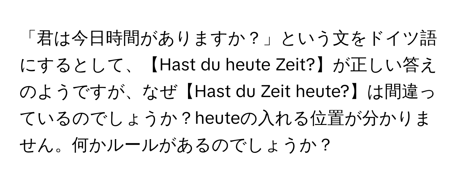 「君は今日時間がありますか？」という文をドイツ語にするとして、【Hast du heute Zeit?】が正しい答えのようですが、なぜ【Hast du Zeit heute?】は間違っているのでしょうか？heuteの入れる位置が分かりません。何かルールがあるのでしょうか？