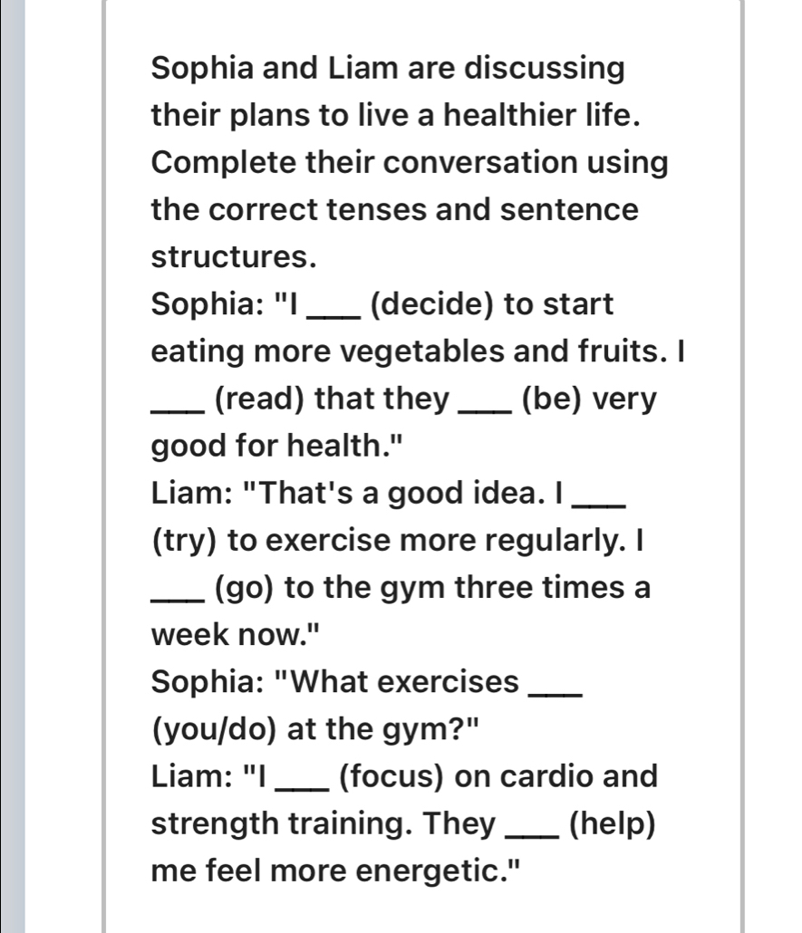 Sophia and Liam are discussing 
their plans to live a healthier life. 
Complete their conversation using 
the correct tenses and sentence 
structures. 
Sophia: "I _(decide) to start 
eating more vegetables and fruits. I 
_(read) that they _(be) very 
good for health." 
Liam: "That's a good idea. I_ 
(try) to exercise more regularly. I 
_(go) to the gym three times a 
week now." 
Sophia: "What exercises_ 
(you/do) at the gym?" 
Liam: "I_ (focus) on cardio and 
strength training. They _(help) 
me feel more energetic."