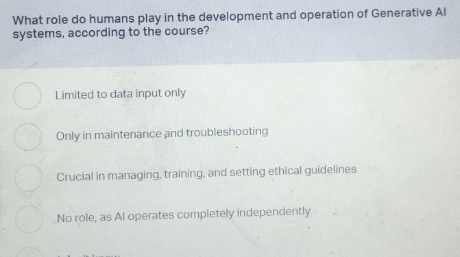 What role do humans play in the development and operation of Generative Al
systems, according to the course?
Limited to data input only
Only in maintenance and troubleshooting
Crucial in managing, training, and setting ethical guidelines
No role, as Al operates completely independently