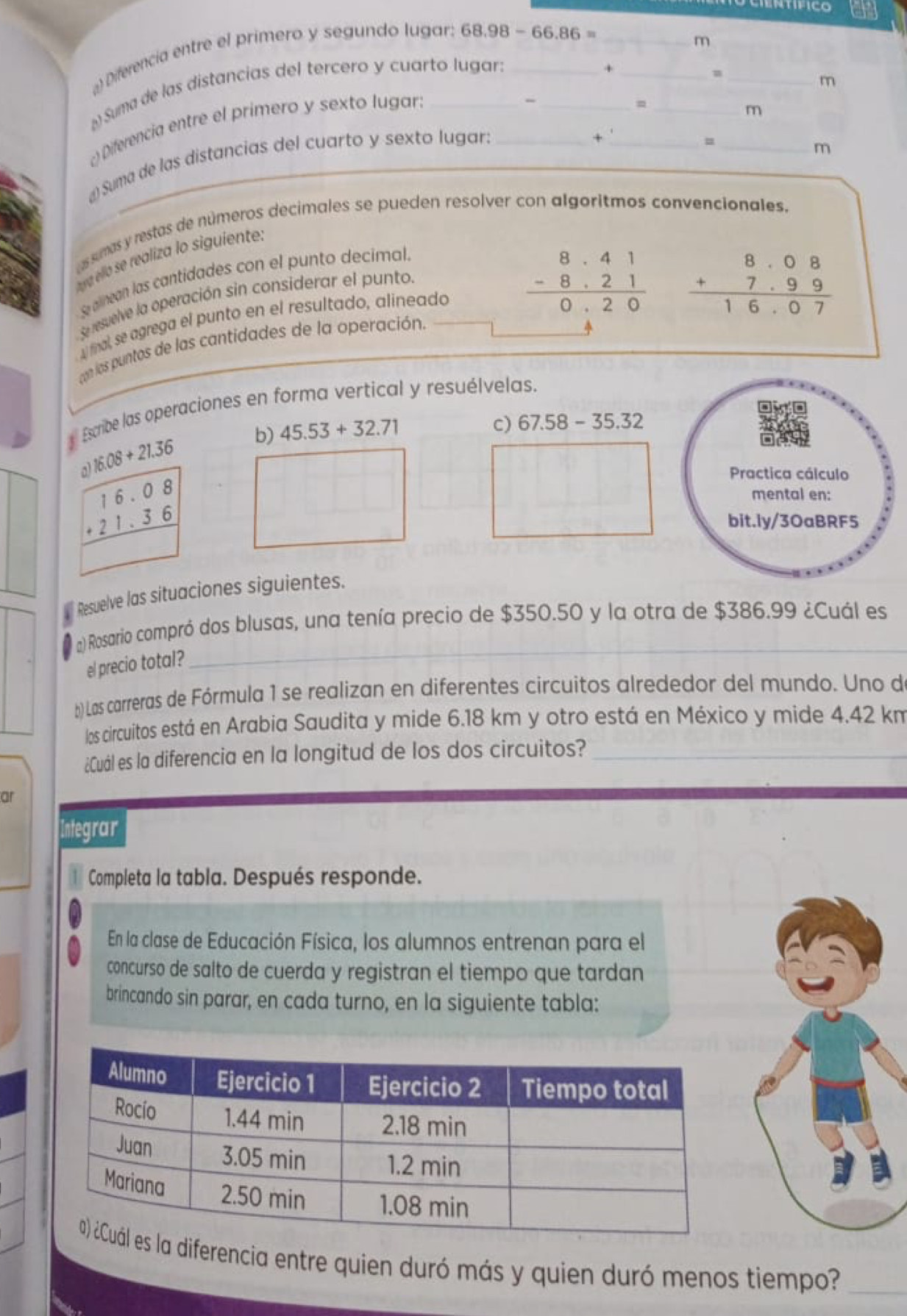 ) Diferencia entre el primero y segundo lugar. 68.98-66.86= __
m
¿Suma de las distancias del tercero y cuarto lugar:__
+
_m
m
) Diferencia entre el primero y sexto lugar:_
_=
m
¿) Suma de las distancias del cuarto y sexto lugar:_
_+
_m
assmas y restas de números decimales se pueden resolver con algoritmos convencionales.
au ra éllo se realiza lo siguiente.
S alinean las cantidades con el punto decimal.
Se resuelve la operación sin considerar el punto.
nal, se agrega el punto en el resultado, alineado beginarrayr 8· 41 -8· 21 hline 0· 20endarray
beginarrayr 8.08 +7.99 hline 16.07endarray
con los puntos de las cantidades de la operación.
Escribe las operaciones en forma vertical y resuélvelas.
a 16.08+21.36 b) 45.53+32.71
c) 67.58-35.32
beginarrayr 16.08 +21.36 hline endarray
Resuelve las situaciones siguientes.
_
l a) Rosario compró dos blusas, una tenía precio de $350.50 y la otra de $386.99 ¿Cuál es
el precio total?
b)Las carreras de Fórmula 1 se realizan en diferentes circuitos alrededor del mundo. Uno d
los circuitos está en Arabia Saudita y mide 6.18 km y otro está en México y mide 4.42 km
¿Cuál es la diferencia en la longitud de los dos circuitos?_
ar
Integrar
Completa la tabla. Después responde.
En la clase de Educación Física, los alumnos entrenan para el
concurso de salto de cuerda y registran el tiempo que tardan
brincando sin parar, en cada turno, en la siguiente tabla:
diferencia entre quien duró más y quien duró menos tiempo?_