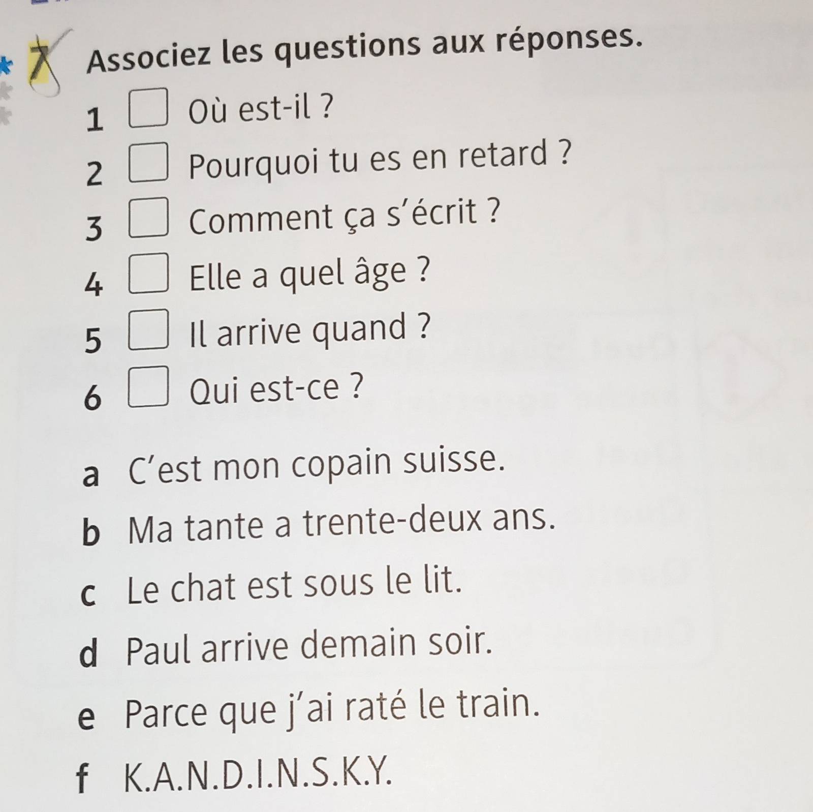 Associez les questions aux réponses.
1
Où est-il ?
2 Pourquoi tu es en retard ?
3
Comment ça s'écrit ?
4
Elle a quel âge ?
5
Il arrive quand ?
6
Qui est-ce ?
a C’est mon copain suisse.
b Ma tante a trente-deux ans.
c Le chat est sous le lit.
d Paul arrive demain soir.
e Parce que j´ai raté le train.
f K. A. N. D. I. N. S. K.Y.