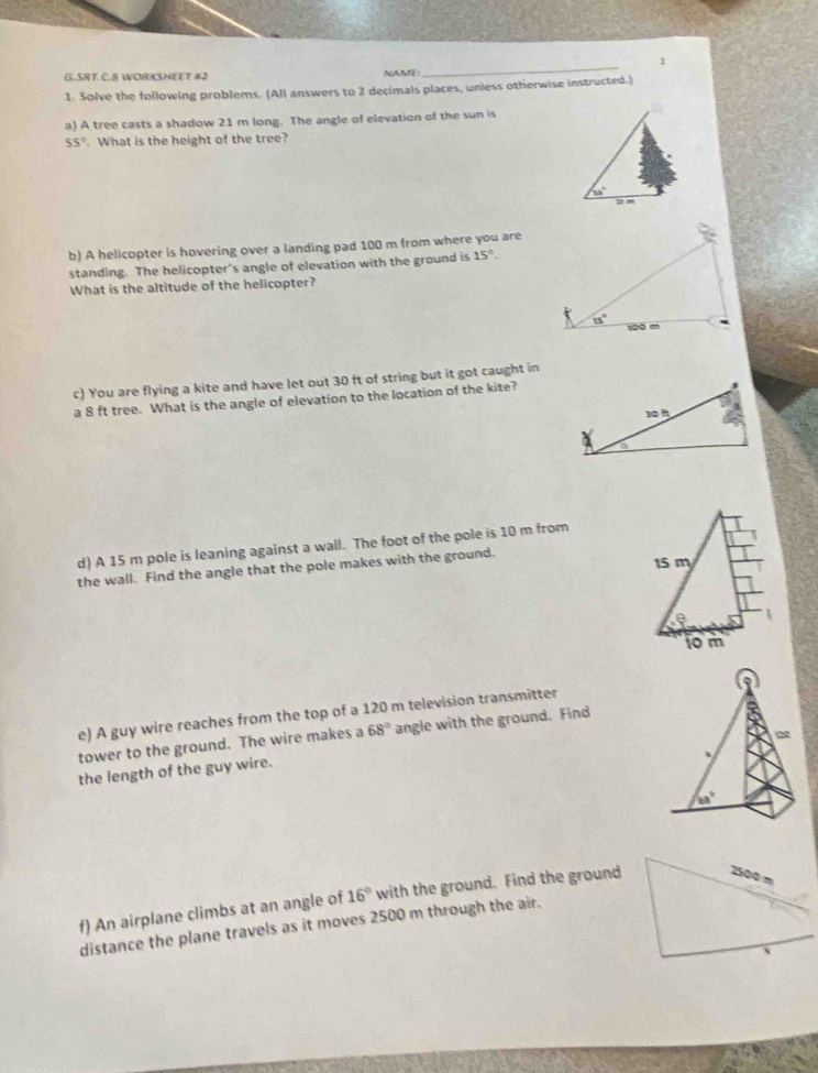 SRT.C.8 WORKSHEET #2 NAME:
_
1. Solve the following problems. (All answers to 2 decimals places, unless otherwise instructed.)
a) A tree casts a shadow 21 m long. The angle of elevation of the sun is
55°. What is the height of the tree?
35°
b) A helicopter is hovering over a landing pad 100 m from where you are
standing. The helicopter's angle of elevation with the ground is 15°.
What is the altitude of the helicopter?
c) You are flying a kite and have let out 30 ft of string but it got caught in
a 8 ft tree. What is the angle of elevation to the location of the kite?
d) A 15 m pole is leaning against a wall. The foot of the pole is 10 m from
the wall. Find the angle that the pole makes with the ground. 
e) A guy wire reaches from the top of a 120 m television transmitter
tower to the ground. The wire makes a 68° angle with the ground. Find
2
the length of the guy wire.
、
63°
f) An airplane climbs at an angle of 16° with the ground. Find the ground
distance the plane travels as it moves 2500 m through the air.