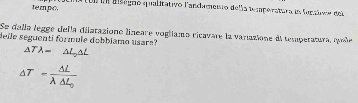 tempo.
ua con un aisegno qualitativo l’andamento della temperatura in funzione del
Se dalla legge della dilatazione lineare vogliamo ricavare la variazione di temperatura, quale
delle seguenti formule dobbiamo usare?
△ Tlambda = △ L_0△ L
△ T=frac △ Llambda △ L_0