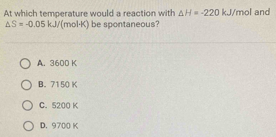 At which temperature would a reaction with △ H=-220 kJ/mol and
△ S=-0.05 kJ (mol·K) be spontaneous?
A. 3600 K
B. 7150 K
C. 5200 K
D. 9700 K