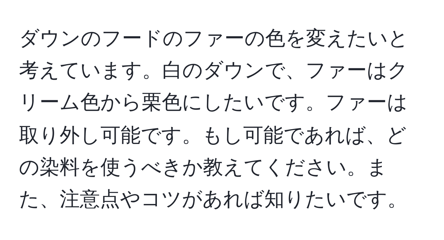 ダウンのフードのファーの色を変えたいと考えています。白のダウンで、ファーはクリーム色から栗色にしたいです。ファーは取り外し可能です。もし可能であれば、どの染料を使うべきか教えてください。また、注意点やコツがあれば知りたいです。