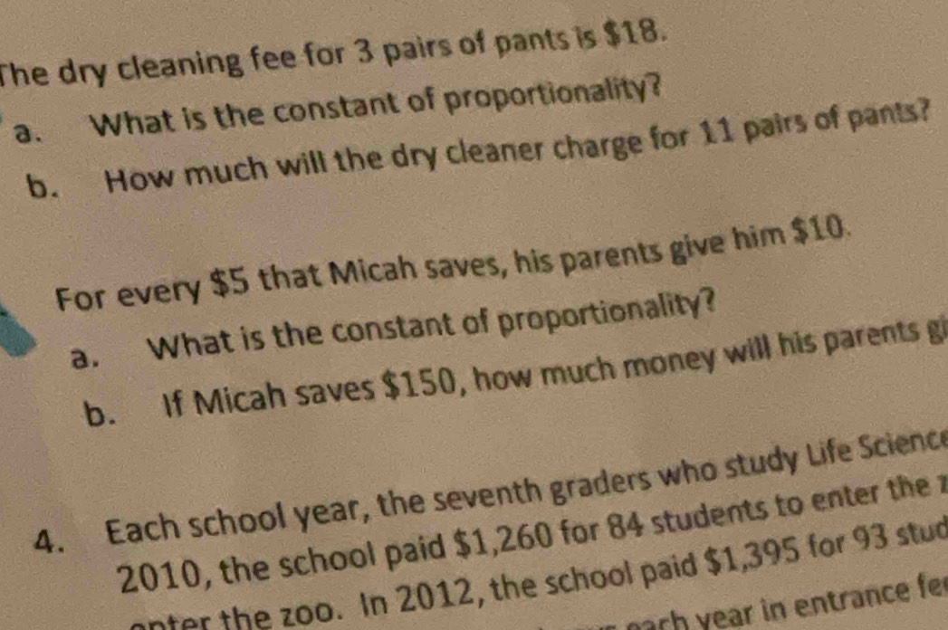 The dry cleaning fee for 3 pairs of pants is $18. 
a. What is the constant of proportionality? 
b. How much will the dry cleaner charge for 11 pairs of pants? 
For every $5 that Micah saves, his parents give him $10. 
a. What is the constant of proportionality? 
b. If Micah saves $150, how much money will his parents g 
4. Each school year, the seventh graders who study Life Science 
2010, the school paid $1,260 for 84 students to enter thez 
t he zoo. In 2012, the school paid $1,395 for 93 stud 
pach year in entrance fer