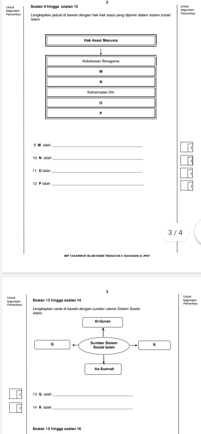 Untuk Soalan 9 hingga soalan 12 Untuk
kegunaan
Pemeriksa Lengkapkan jadual di bawah dengan hak-hak asasi yang dijamin dalam sistem sosial Pemenksa
Islam
Hak Asasi Manusia
9 M ialah_
10 N ialah_
11 O ialar_
12 P ialah_
3 / 4
MIP TASAWWUR ISLAM KSSM TINGKATAN 4 BAHAGIAN A/ JPNT
3
Untuk
Untuk remences
Pemone Soalan 13 hingga soalan 14
Lengkapkan carta di bawah dengan sumber utama Sistem Sosial
.
13 Q ialah_
14 R ialah_
Soalan 15 hingga soalan 16