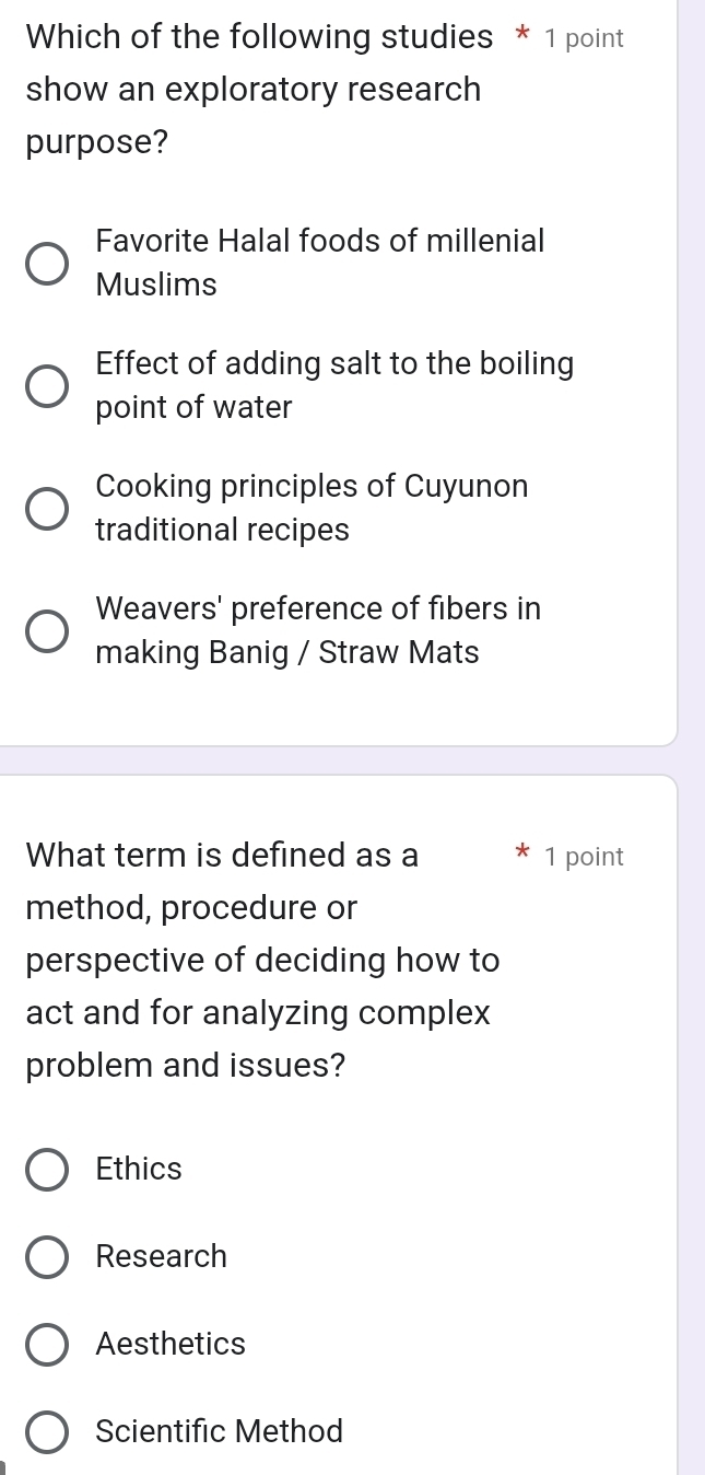 Which of the following studies * 1 point
show an exploratory research
purpose?
Favorite Halal foods of millenial
Muslims
Effect of adding salt to the boiling
point of water
Cooking principles of Cuyunon
traditional recipes
Weavers' preference of fibers in
making Banig / Straw Mats
What term is defined as a 1 point
method, procedure or
perspective of deciding how to
act and for analyzing complex
problem and issues?
Ethics
Research
Aesthetics
Scientific Method